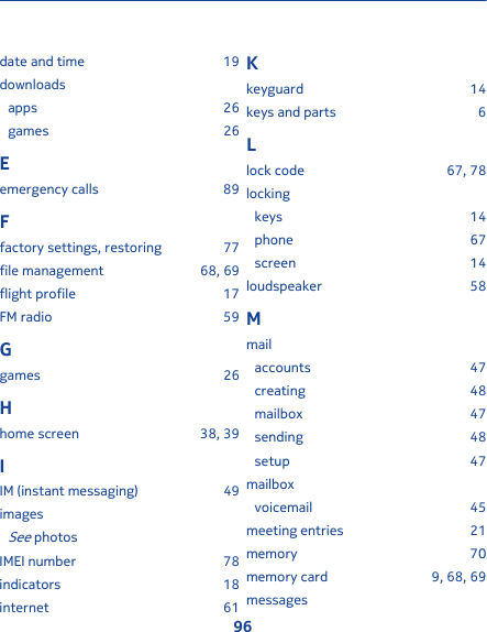 date and time 19downloadsapps 26games 26Eemergency calls 89Ffactory settings, restoring 77file management 68, 69flight profile 17FM radio 59Ggames 26Hhome screen 38, 39IIM (instant messaging) 49imagesSee photosIMEI number 78indicators 18internet 61Kkeyguard 14keys and parts 6Llock code 67, 78lockingkeys 14phone 67screen 14loudspeaker 58Mmailaccounts 47creating 48mailbox 47sending 48setup 47mailboxvoicemail 45meeting entries 21memory 70memory card 9, 68, 69messages96