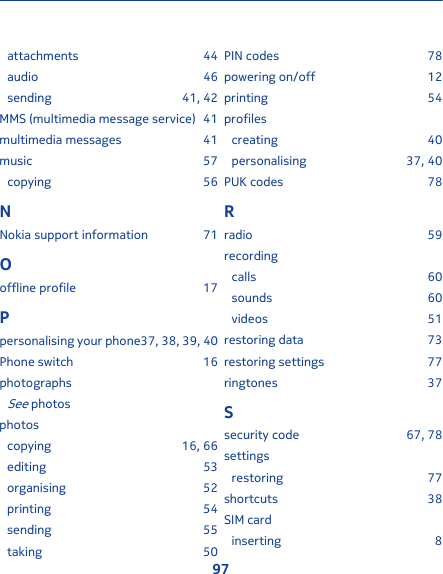attachments 44audio 46sending 41, 42MMS (multimedia message service) 41multimedia messages 41music 57copying 56NNokia support information 71Ooffline profile 17Ppersonalising your phone37, 38, 39, 40Phone switch 16photographsSee photosphotoscopying 16, 66editing 53organising 52printing 54sending 55taking 50PIN codes 78powering on/off 12printing 54profilescreating 40personalising 37, 40PUK codes 78Rradio 59recordingcalls 60sounds 60videos 51restoring data 73restoring settings 77ringtones 37Ssecurity code 67, 78settingsrestoring 77shortcuts 38SIM cardinserting 897