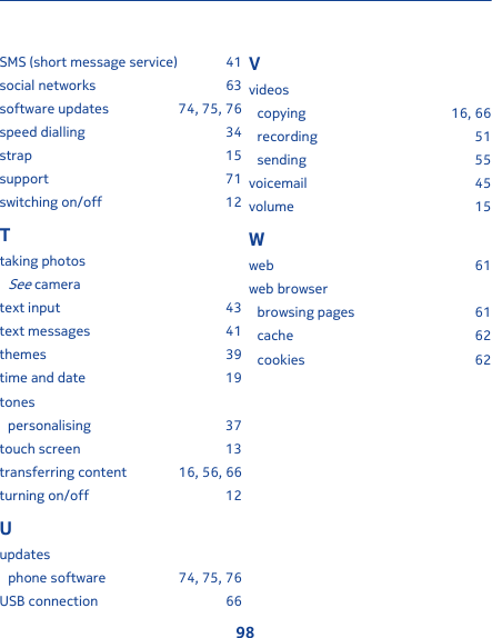 SMS (short message service) 41social networks 63software updates 74, 75, 76speed dialling 34strap 15support 71switching on/off 12Ttaking photosSee cameratext input 43text messages 41themes 39time and date 19tonespersonalising 37touch screen 13transferring content 16, 56, 66turning on/off 12Uupdatesphone software 74, 75, 76USB connection 66Vvideoscopying 16, 66recording 51sending 55voicemail 45volume 15Wweb 61web browserbrowsing pages 61cache 62cookies 6298