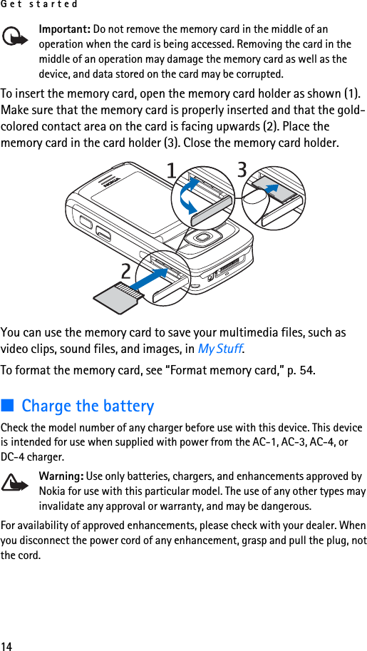 Get started14Important: Do not remove the memory card in the middle of an operation when the card is being accessed. Removing the card in the middle of an operation may damage the memory card as well as the device, and data stored on the card may be corrupted.To insert the memory card, open the memory card holder as shown (1). Make sure that the memory card is properly inserted and that the gold-colored contact area on the card is facing upwards (2). Place the memory card in the card holder (3). Close the memory card holder.You can use the memory card to save your multimedia files, such as video clips, sound files, and images, in My Stuff.To format the memory card, see “Format memory card,” p. 54.■Charge the batteryCheck the model number of any charger before use with this device. This device is intended for use when supplied with power from the AC-1, AC-3, AC-4, or DC-4 charger.Warning: Use only batteries, chargers, and enhancements approved by Nokia for use with this particular model. The use of any other types may invalidate any approval or warranty, and may be dangerous.For availability of approved enhancements, please check with your dealer. When you disconnect the power cord of any enhancement, grasp and pull the plug, not the cord.