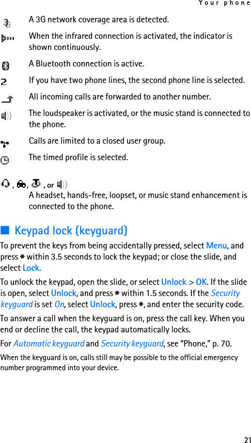 Your phone21A 3G network coverage area is detected.When the infrared connection is activated, the indicator is shown continuously.A Bluetooth connection is active.If you have two phone lines, the second phone line is selected.All incoming calls are forwarded to another number.The loudspeaker is activated, or the music stand is connected to the phone.Calls are limited to a closed user group.The timed profile is selected., ,  , or A headset, hands-free, loopset, or music stand enhancement is connected to the phone.■Keypad lock (keyguard)To prevent the keys from being accidentally pressed, select Menu, and press * within 3.5 seconds to lock the keypad; or close the slide, and select Lock.To unlock the keypad, open the slide, or select Unlock &gt; OK. If the slide is open, select Unlock, and press * within 1.5 seconds. If the Security keyguard is set On, select Unlock, press *, and enter the security code. To answer a call when the keyguard is on, press the call key. When you end or decline the call, the keypad automatically locks.For Automatic keyguard and Security keyguard, see “Phone,” p. 70.When the keyguard is on, calls still may be possible to the official emergency number programmed into your device.