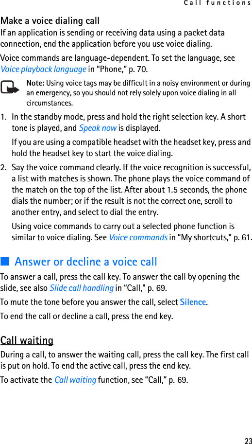 Call functions23Make a voice dialing callIf an application is sending or receiving data using a packet data connection, end the application before you use voice dialing.Voice commands are language-dependent. To set the language, see Voice playback language in “Phone,” p. 70.Note: Using voice tags may be difficult in a noisy environment or during an emergency, so you should not rely solely upon voice dialing in all circumstances.1. In the standby mode, press and hold the right selection key. A short tone is played, and Speak now is displayed.If you are using a compatible headset with the headset key, press and hold the headset key to start the voice dialing.2. Say the voice command clearly. If the voice recognition is successful, a list with matches is shown. The phone plays the voice command of the match on the top of the list. After about 1.5 seconds, the phone dials the number; or if the result is not the correct one, scroll to another entry, and select to dial the entry.Using voice commands to carry out a selected phone function is similar to voice dialing. See Voice commands in “My shortcuts,” p. 61.■Answer or decline a voice callTo answer a call, press the call key. To answer the call by opening the slide, see also Slide call handling in “Call,” p. 69.To mute the tone before you answer the call, select Silence.To end the call or decline a call, press the end key.Call waitingDuring a call, to answer the waiting call, press the call key. The first call is put on hold. To end the active call, press the end key.To activate the Call waiting function, see “Call,” p. 69.