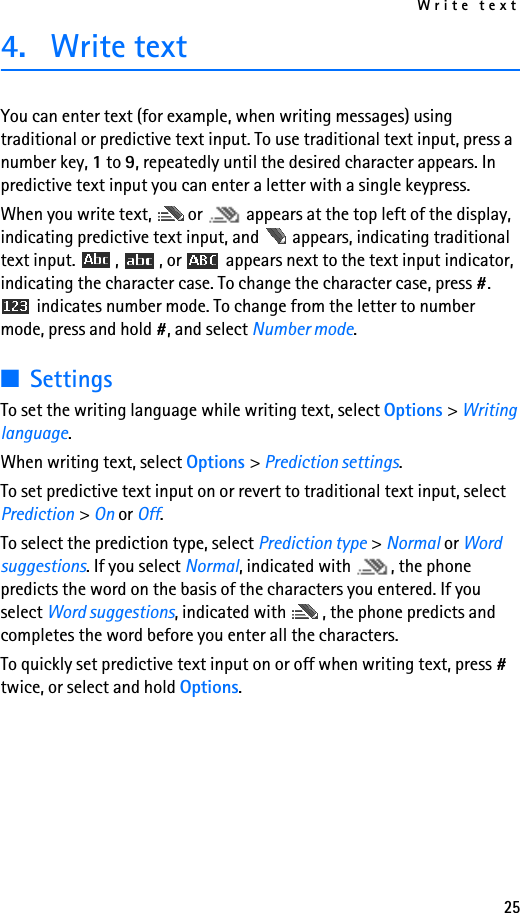 Write text254. Write textYou can enter text (for example, when writing messages) using traditional or predictive text input. To use traditional text input, press a number key, 1 to 9, repeatedly until the desired character appears. In predictive text input you can enter a letter with a single keypress.When you write text,  or   appears at the top left of the display, indicating predictive text input, and   appears, indicating traditional text input.  ,  , or   appears next to the text input indicator, indicating the character case. To change the character case, press #.  indicates number mode. To change from the letter to number mode, press and hold #, and select Number mode.■SettingsTo set the writing language while writing text, select Options &gt; Writing language.When writing text, select Options &gt; Prediction settings.To set predictive text input on or revert to traditional text input, select Prediction &gt; On or Off.To select the prediction type, select Prediction type &gt; Normal or Word suggestions. If you select Normal, indicated with  , the phone predicts the word on the basis of the characters you entered. If you select Word suggestions, indicated with  , the phone predicts and completes the word before you enter all the characters.To quickly set predictive text input on or off when writing text, press # twice, or select and hold Options.