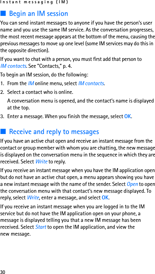 Instant messaging (IM)30■Begin an IM sessionYou can send instant messages to anyone if you have the person’s user name and you use the same IM service. As the conversation progresses, the most recent message appears at the bottom of the menu, causing the previous messages to move up one level (some IM services may do this in the opposite direction).If you want to chat with a person, you must first add that person to IM contacts. See &quot;Contacts,&quot; p. 4.To begin an IM session, do the following:1. From the IM online menu, select IM contacts.2. Select a contact who is online.A conversation menu is opened, and the contact’s name is displayed at the top.3. Enter a message. When you finish the message, select OK.■Receive and reply to messages If you have an active chat open and receive an instant message from the contact or group member with whom you are chatting, the new message is displayed on the conversation menu in the sequence in which they are received. Select Write to reply.If you receive an instant message when you have the IM application open but do not have an active chat open, a menu appears showing you have a new instant message with the name of the sender. Select Open to open the conversation menu with that contact’s new message displayed. To reply, select Write, enter a message, and select OK.If you receive an instant message when you are logged in to the IM service but do not have the IM application open on your phone, a message is displayed telling you that a new IM message has been received. Select Start to open the IM application, and view the new message.