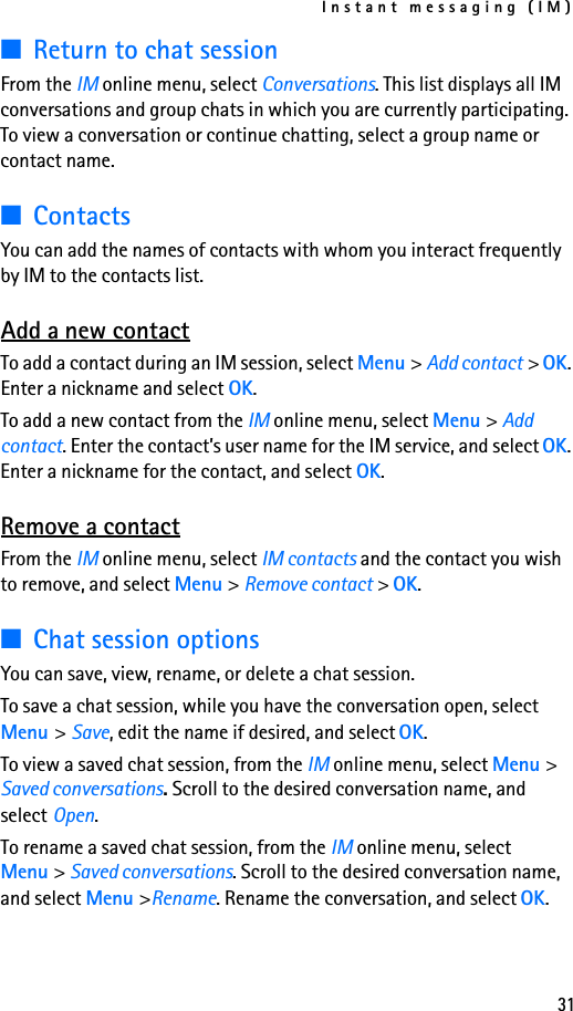 Instant messaging (IM)31■Return to chat sessionFrom the IM online menu, select Conversations. This list displays all IM conversations and group chats in which you are currently participating. To view a conversation or continue chatting, select a group name or contact name.■ContactsYou can add the names of contacts with whom you interact frequently by IM to the contacts list.Add a new contactTo add a contact during an IM session, select Menu &gt; Add contact &gt; OK. Enter a nickname and select OK.To add a new contact from the IM online menu, select Menu &gt; Add contact. Enter the contact’s user name for the IM service, and select OK. Enter a nickname for the contact, and select OK.Remove a contactFrom the IM online menu, select IM contacts and the contact you wish to remove, and select Menu &gt; Remove contact &gt; OK.■Chat session optionsYou can save, view, rename, or delete a chat session.To save a chat session, while you have the conversation open, select Menu &gt; Save, edit the name if desired, and select OK.To view a saved chat session, from the IM online menu, select Menu &gt; Saved conversations. Scroll to the desired conversation name, and select Open.To rename a saved chat session, from the IM online menu, select Menu &gt; Saved conversations. Scroll to the desired conversation name, and select Menu &gt;Rename. Rename the conversation, and select OK.