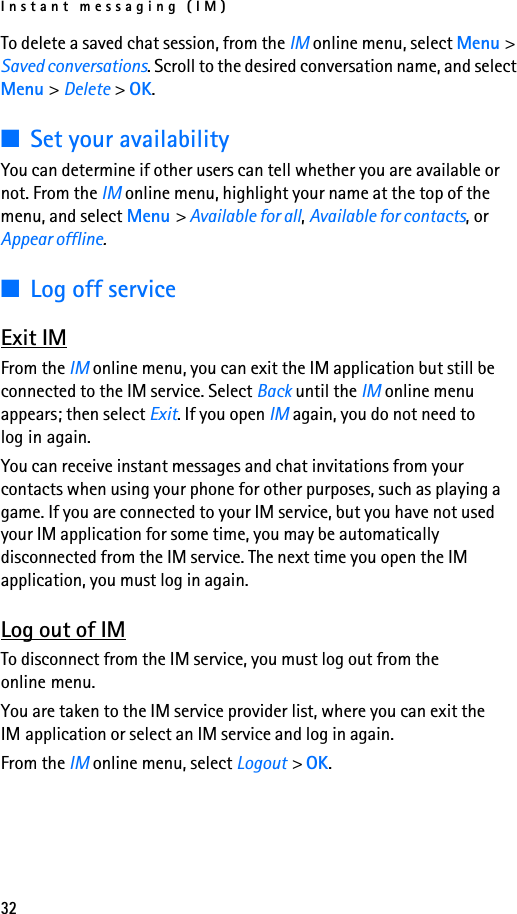 Instant messaging (IM)32To delete a saved chat session, from the IM online menu, select Menu &gt; Saved conversations. Scroll to the desired conversation name, and select Menu &gt; Delete &gt; OK.■Set your availabilityYou can determine if other users can tell whether you are available or not. From the IM online menu, highlight your name at the top of the menu, and select Menu &gt; Available for all, Available for contacts, or Appear offline.■Log off serviceExit IMFrom the IM online menu, you can exit the IM application but still be connected to the IM service. Select Back until the IM online menu appears; then select Exit. If you open IM again, you do not need to log in again.You can receive instant messages and chat invitations from your contacts when using your phone for other purposes, such as playing a game. If you are connected to your IM service, but you have not used your IM application for some time, you may be automatically disconnected from the IM service. The next time you open the IM application, you must log in again.Log out of IMTo disconnect from the IM service, you must log out from the online menu. You are taken to the IM service provider list, where you can exit the IM application or select an IM service and log in again.From the IM online menu, select Logout &gt; OK.