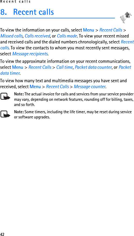 Recent calls428. Recent calls To view the information on your calls, select Menu &gt; Recent Calls &gt; Missed calls, Calls received, or Calls made. To view your recent missed and received calls and the dialed numbers chronologically, select Recent calls. To view the contacts to whom you most recently sent messages, select Message recipients.To view the approximate information on your recent communications, select Menu &gt; Recent Calls &gt; Call time, Packet data counter, or Packet data timer.To view how many text and multimedia messages you have sent and received, select Menu &gt; Recent Calls &gt; Message counter.Note: The actual invoice for calls and services from your service provider may vary, depending on network features, rounding off for billing, taxes, and so forth.Note: Some timers, including the life timer, may be reset during service or software upgrades.