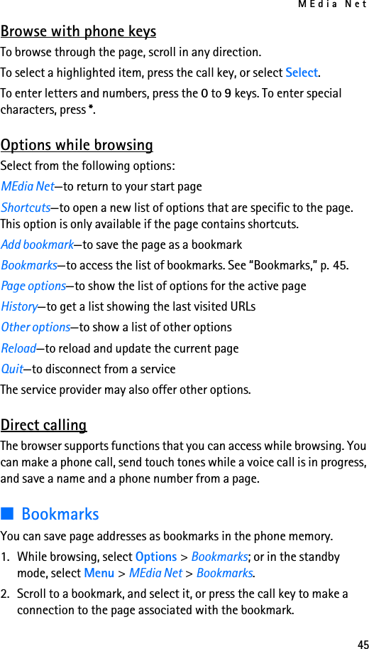 MEdia Net45Browse with phone keysTo browse through the page, scroll in any direction.To select a highlighted item, press the call key, or select Select.To enter letters and numbers, press the 0 to 9 keys. To enter special characters, press *.Options while browsingSelect from the following options:MEdia Net—to return to your start pageShortcuts—to open a new list of options that are specific to the page. This option is only available if the page contains shortcuts.Add bookmark—to save the page as a bookmarkBookmarks—to access the list of bookmarks. See “Bookmarks,” p. 45.Page options—to show the list of options for the active pageHistory—to get a list showing the last visited URLsOther options—to show a list of other optionsReload—to reload and update the current pageQuit—to disconnect from a serviceThe service provider may also offer other options.Direct callingThe browser supports functions that you can access while browsing. You can make a phone call, send touch tones while a voice call is in progress, and save a name and a phone number from a page.■BookmarksYou can save page addresses as bookmarks in the phone memory.1. While browsing, select Options &gt; Bookmarks; or in the standby mode, select Menu &gt; MEdia Net &gt; Bookmarks.2. Scroll to a bookmark, and select it, or press the call key to make a connection to the page associated with the bookmark.