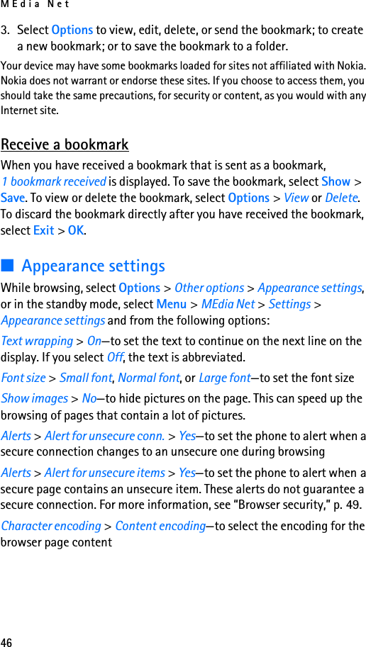 MEdia Net463. Select Options to view, edit, delete, or send the bookmark; to create a new bookmark; or to save the bookmark to a folder.Your device may have some bookmarks loaded for sites not affiliated with Nokia. Nokia does not warrant or endorse these sites. If you choose to access them, you should take the same precautions, for security or content, as you would with any Internet site.Receive a bookmarkWhen you have received a bookmark that is sent as a bookmark, 1 bookmark received is displayed. To save the bookmark, select Show &gt; Save. To view or delete the bookmark, select Options &gt; View or Delete. To discard the bookmark directly after you have received the bookmark, select Exit &gt; OK.■Appearance settingsWhile browsing, select Options &gt; Other options &gt; Appearance settings, or in the standby mode, select Menu &gt; MEdia Net &gt; Settings &gt; Appearance settings and from the following options:Text wrapping &gt; On—to set the text to continue on the next line on the display. If you select Off, the text is abbreviated.Font size &gt; Small font, Normal font, or Large font—to set the font sizeShow images &gt; No—to hide pictures on the page. This can speed up the browsing of pages that contain a lot of pictures.Alerts &gt; Alert for unsecure conn. &gt; Yes—to set the phone to alert when a secure connection changes to an unsecure one during browsingAlerts &gt; Alert for unsecure items &gt; Yes—to set the phone to alert when a secure page contains an unsecure item. These alerts do not guarantee a secure connection. For more information, see “Browser security,” p. 49.Character encoding &gt; Content encoding—to select the encoding for the browser page content
