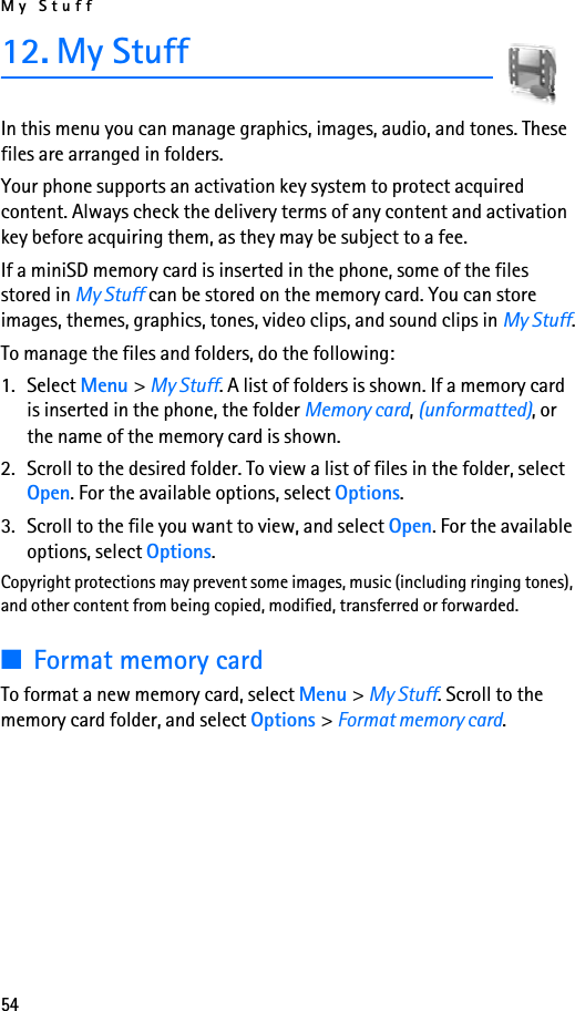 My Stuff5412. My StuffIn this menu you can manage graphics, images, audio, and tones. These files are arranged in folders. Your phone supports an activation key system to protect acquired content. Always check the delivery terms of any content and activation key before acquiring them, as they may be subject to a fee.If a miniSD memory card is inserted in the phone, some of the files stored in My Stuff can be stored on the memory card. You can store images, themes, graphics, tones, video clips, and sound clips in My Stuff.To manage the files and folders, do the following:1. Select Menu &gt; My Stuff. A list of folders is shown. If a memory card is inserted in the phone, the folder Memory card, (unformatted), or the name of the memory card is shown.2. Scroll to the desired folder. To view a list of files in the folder, select Open. For the available options, select Options.3. Scroll to the file you want to view, and select Open. For the available options, select Options.Copyright protections may prevent some images, music (including ringing tones), and other content from being copied, modified, transferred or forwarded.■Format memory cardTo format a new memory card, select Menu &gt; My Stuff. Scroll to the memory card folder, and select Options &gt; Format memory card.