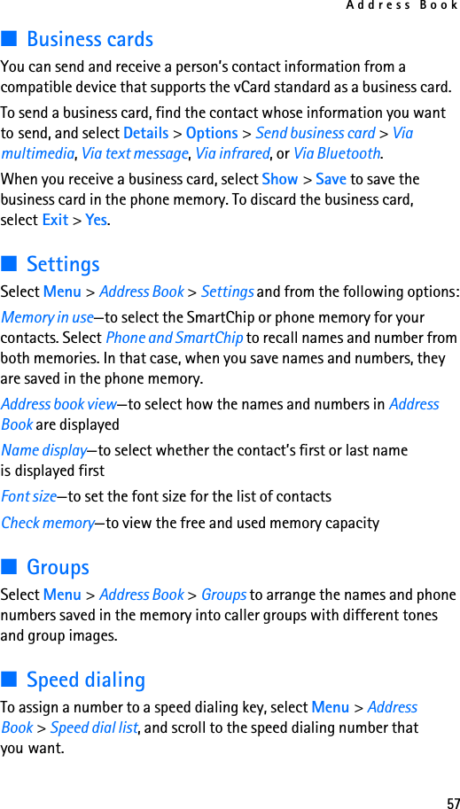 Address Book57■Business cardsYou can send and receive a person’s contact information from a compatible device that supports the vCard standard as a business card.To send a business card, find the contact whose information you want to send, and select Details &gt; Options &gt; Send business card &gt; Via multimedia, Via text message, Via infrared, or Via Bluetooth.When you receive a business card, select Show &gt; Save to save the business card in the phone memory. To discard the business card, select Exit &gt; Yes.■SettingsSelect Menu &gt; Address Book &gt; Settings and from the following options:Memory in use—to select the SmartChip or phone memory for your contacts. Select Phone and SmartChip to recall names and number from both memories. In that case, when you save names and numbers, they are saved in the phone memory.Address book view—to select how the names and numbers in Address Book are displayedName display—to select whether the contact’s first or last name is displayed firstFont size—to set the font size for the list of contactsCheck memory—to view the free and used memory capacity■GroupsSelect Menu &gt; Address Book &gt; Groups to arrange the names and phone numbers saved in the memory into caller groups with different tones and group images.■Speed dialingTo assign a number to a speed dialing key, select Menu &gt; Address Book &gt; Speed dial list, and scroll to the speed dialing number that you want.