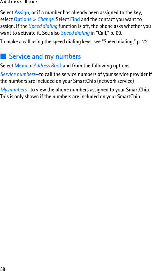 Address Book58Select Assign, or if a number has already been assigned to the key, select Options &gt; Change. Select Find and the contact you want to assign. If the Speed dialing function is off, the phone asks whether you want to activate it. See also Speed dialing in “Call,” p. 69.To make a call using the speed dialing keys, see “Speed dialing,” p. 22.■Service and my numbersSelect Menu &gt; Address Book and from the following options:Service numbers—to call the service numbers of your service provider if the numbers are included on your SmartChip (network service)My numbers—to view the phone numbers assigned to your SmartChip. This is only shown if the numbers are included on your SmartChip.