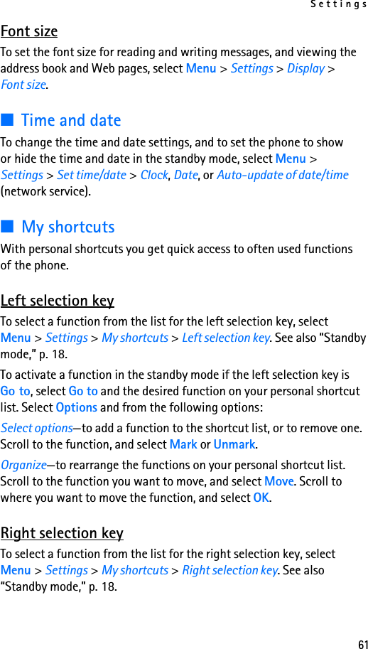 Settings61Font sizeTo set the font size for reading and writing messages, and viewing the address book and Web pages, select Menu &gt; Settings &gt; Display &gt; Font size.■Time and dateTo change the time and date settings, and to set the phone to show or hide the time and date in the standby mode, select Menu &gt; Settings &gt; Set time/date &gt; Clock, Date, or Auto-update of date/time (network service).■My shortcutsWith personal shortcuts you get quick access to often used functions of the phone.Left selection keyTo select a function from the list for the left selection key, select Menu &gt; Settings &gt; My shortcuts &gt; Left selection key. See also “Standby mode,” p. 18.To activate a function in the standby mode if the left selection key is Go to, select Go to and the desired function on your personal shortcut list. Select Options and from the following options:Select options—to add a function to the shortcut list, or to remove one. Scroll to the function, and select Mark or Unmark.Organize—to rearrange the functions on your personal shortcut list. Scroll to the function you want to move, and select Move. Scroll to where you want to move the function, and select OK.Right selection keyTo select a function from the list for the right selection key, select Menu &gt; Settings &gt; My shortcuts &gt; Right selection key. See also “Standby mode,” p. 18.