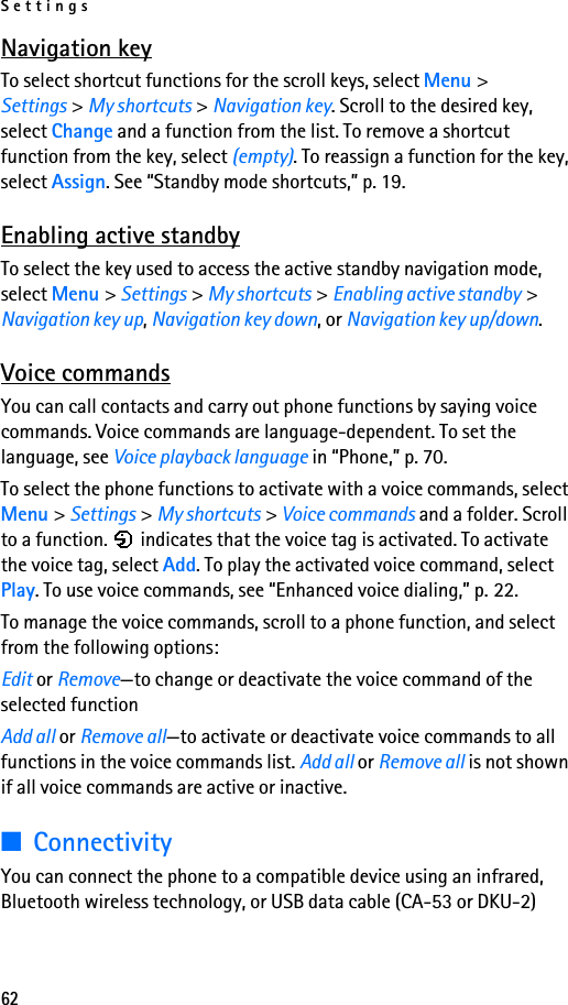 Settings62Navigation keyTo select shortcut functions for the scroll keys, select Menu &gt; Settings &gt; My shortcuts &gt; Navigation key. Scroll to the desired key, select Change and a function from the list. To remove a shortcut function from the key, select (empty). To reassign a function for the key, select Assign. See “Standby mode shortcuts,” p. 19.Enabling active standbyTo select the key used to access the active standby navigation mode, select Menu &gt; Settings &gt; My shortcuts &gt; Enabling active standby &gt; Navigation key up, Navigation key down, or Navigation key up/down.Voice commandsYou can call contacts and carry out phone functions by saying voice commands. Voice commands are language-dependent. To set the language, see Voice playback language in “Phone,” p. 70.To select the phone functions to activate with a voice commands, select Menu &gt; Settings &gt; My shortcuts &gt; Voice commands and a folder. Scroll to a function.   indicates that the voice tag is activated. To activate the voice tag, select Add. To play the activated voice command, select Play. To use voice commands, see “Enhanced voice dialing,” p. 22.To manage the voice commands, scroll to a phone function, and select from the following options:Edit or Remove—to change or deactivate the voice command of the selected functionAdd all or Remove all—to activate or deactivate voice commands to all functions in the voice commands list. Add all or Remove all is not shown if all voice commands are active or inactive.■ConnectivityYou can connect the phone to a compatible device using an infrared, Bluetooth wireless technology, or USB data cable (CA-53 or DKU-2) 
