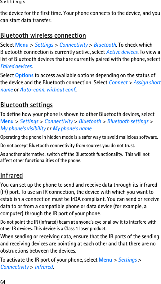 Settings64the device for the first time. Your phone connects to the device, and you can start data transfer.Bluetooth wireless connectionSelect Menu &gt; Settings &gt; Connectivity &gt; Bluetooth. To check which Bluetooth connection is currently active, select Active devices. To view a list of Bluetooth devices that are currently paired with the phone, select Paired devices.Select Options to access available options depending on the status of the device and the Bluetooth connection. Select Connect &gt; Assign short name or Auto-conn. without conf..Bluetooth settingsTo define how your phone is shown to other Bluetooth devices, select Menu &gt; Settings &gt; Connectivity &gt; Bluetooth &gt; Bluetooth settings &gt; My phone&apos;s visibility or My phone&apos;s name.Operating the phone in hidden mode is a safer way to avoid malicious software.Do not accept Bluetooth connectivity from sources you do not trust.As another alternative, switch off the Bluetooth functionality.  This will not affect other functionalities of the phone.InfraredYou can set up the phone to send and receive data through its infrared (IR) port. To use an IR connection, the device with which you want to establish a connection must be IrDA compliant. You can send or receive data to or from a compatible phone or data device (for example, a computer) through the IR port of your phone.Do not point the IR (infrared) beam at anyone&apos;s eye or allow it to interfere with other IR devices. This device is a Class 1 laser product.When sending or receiving data, ensure that the IR ports of the sending and receiving devices are pointing at each other and that there are no obstructions between the devices.To activate the IR port of your phone, select Menu &gt; Settings &gt; Connectivity &gt; Infrared.