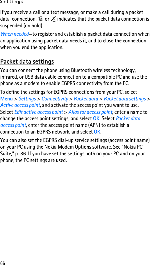 Settings66If you receive a call or a text message, or make a call during a packet data  connection,   or   indicates that the packet data connection is suspended (on hold).When needed—to register and establish a packet data connection when an application using packet data needs it, and to close the connection when you end the application.Packet data settingsYou can connect the phone using Bluetooth wireless technology, infrared, or USB data cable connection to a compatible PC and use the phone as a modem to enable EGPRS connectivity from the PC.To define the settings for EGPRS connections from your PC, select Menu &gt; Settings &gt; Connectivity &gt; Packet data &gt; Packet data settings &gt; Active access point, and activate the access point you want to use. Select Edit active access point &gt; Alias for access point, enter a name to change the access point settings, and select OK. Select Packet data access point, enter the access point name (APN) to establish a connection to an EGPRS network, and select OK.You can also set the EGPRS dial-up service settings (access point name) on your PC using the Nokia Modem Options software. See “Nokia PC Suite,” p. 86. If you have set the settings both on your PC and on your phone, the PC settings are used.