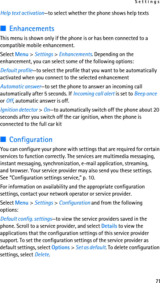 Settings71Help text activation—to select whether the phone shows help texts■EnhancementsThis menu is shown only if the phone is or has been connected to a compatible mobile enhancement.Select Menu &gt; Settings &gt; Enhancements. Depending on the enhancement, you can select some of the following options:Default profile—to select the profile that you want to be automatically activated when you connect to the selected enhancementAutomatic answer—to set the phone to answer an incoming call automatically after 5 seconds. If Incoming call alert is set to Beep once or Off, automatic answer is off.Ignition detector &gt; On—to automatically switch off the phone about 20 seconds after you switch off the car ignition, when the phone is connected to the full car kit■ConfigurationYou can configure your phone with settings that are required for certain services to function correctly. The services are multimedia messaging, instant messaging, synchronization, e-mail application, streaming, and browser. Your service provider may also send you these settings. See “Configuration settings service,” p. 10.For information on availability and the appropriate configuration settings, contact your network operator or service provider. Select Menu &gt; Settings &gt; Configuration and from the following options:Default config. settings—to view the service providers saved in the phone. Scroll to a service provider, and select Details to view the applications that the configuration settings of this service provider support. To set the configuration settings of the service provider as default settings, select Options &gt; Set as default. To delete configuration settings, select Delete.