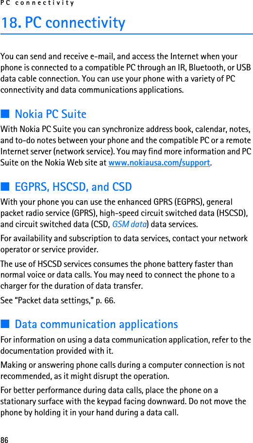 PC connectivity8618. PC connectivityYou can send and receive e-mail, and access the Internet when your phone is connected to a compatible PC through an IR, Bluetooth, or USB data cable connection. You can use your phone with a variety of PC connectivity and data communications applications.■Nokia PC SuiteWith Nokia PC Suite you can synchronize address book, calendar, notes, and to-do notes between your phone and the compatible PC or a remote Internet server (network service). You may find more information and PC Suite on the Nokia Web site at www.nokiausa.com/support.■EGPRS, HSCSD, and CSDWith your phone you can use the enhanced GPRS (EGPRS), general packet radio service (GPRS), high-speed circuit switched data (HSCSD), and circuit switched data (CSD, GSM data) data services.For availability and subscription to data services, contact your network operator or service provider.The use of HSCSD services consumes the phone battery faster than normal voice or data calls. You may need to connect the phone to a charger for the duration of data transfer.See “Packet data settings,” p. 66.■Data communication applicationsFor information on using a data communication application, refer to the documentation provided with it.Making or answering phone calls during a computer connection is not recommended, as it might disrupt the operation.For better performance during data calls, place the phone on a stationary surface with the keypad facing downward. Do not move the phone by holding it in your hand during a data call.