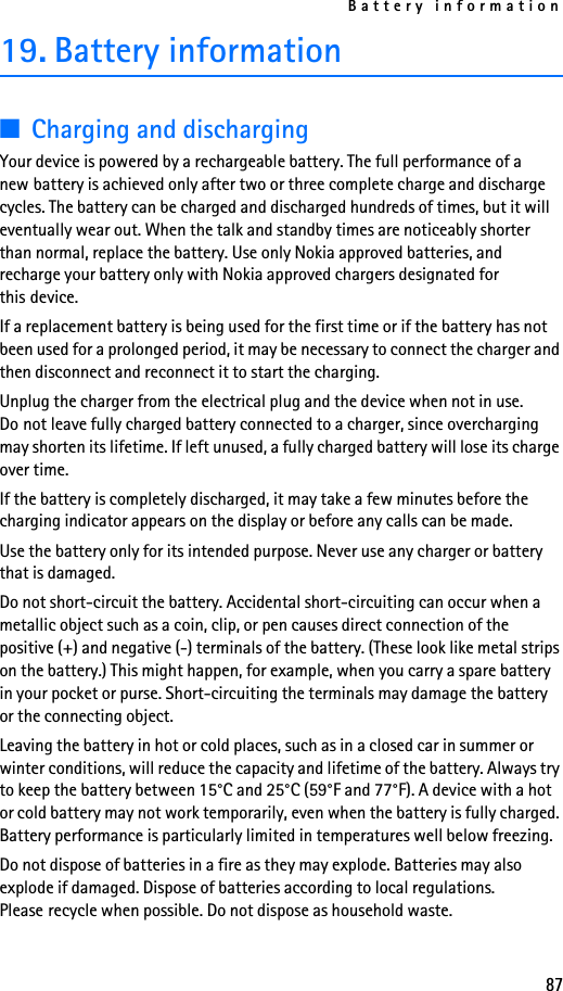 Battery information8719. Battery information■Charging and dischargingYour device is powered by a rechargeable battery. The full performance of a new battery is achieved only after two or three complete charge and discharge cycles. The battery can be charged and discharged hundreds of times, but it will eventually wear out. When the talk and standby times are noticeably shorter than normal, replace the battery. Use only Nokia approved batteries, and recharge your battery only with Nokia approved chargers designated for this device.If a replacement battery is being used for the first time or if the battery has not been used for a prolonged period, it may be necessary to connect the charger and then disconnect and reconnect it to start the charging.Unplug the charger from the electrical plug and the device when not in use. Do not leave fully charged battery connected to a charger, since overcharging may shorten its lifetime. If left unused, a fully charged battery will lose its charge over time.If the battery is completely discharged, it may take a few minutes before the charging indicator appears on the display or before any calls can be made.Use the battery only for its intended purpose. Never use any charger or battery that is damaged.Do not short-circuit the battery. Accidental short-circuiting can occur when a metallic object such as a coin, clip, or pen causes direct connection of the positive (+) and negative (-) terminals of the battery. (These look like metal strips on the battery.) This might happen, for example, when you carry a spare battery in your pocket or purse. Short-circuiting the terminals may damage the battery or the connecting object.Leaving the battery in hot or cold places, such as in a closed car in summer or winter conditions, will reduce the capacity and lifetime of the battery. Always try to keep the battery between 15°C and 25°C (59°F and 77°F). A device with a hot or cold battery may not work temporarily, even when the battery is fully charged. Battery performance is particularly limited in temperatures well below freezing.Do not dispose of batteries in a fire as they may explode. Batteries may also explode if damaged. Dispose of batteries according to local regulations. Please recycle when possible. Do not dispose as household waste.