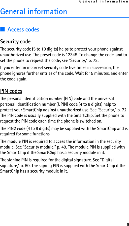 General information9General information■Access codesSecurity codeThe security code (5 to 10 digits) helps to protect your phone against unauthorized use. The preset code is 12345. To change the code, and to set the phone to request the code, see “Security,” p. 72. If you enter an incorrect security code five times in succession, the phone ignores further entries of the code. Wait for 5 minutes, and enter the code again.PIN codesThe personal identification number (PIN) code and the universal personal identification number (UPIN) code (4 to 8 digits) help to protect your SmartChip against unauthorized use. See “Security,” p. 72. The PIN code is usually supplied with the SmartChip. Set the phone to request the PIN code each time the phone is switched on.The PIN2 code (4 to 8 digits) may be supplied with the SmartChip and is required for some functions.The module PIN is required to access the information in the security module. See “Security module,” p. 49. The module PIN is supplied with the SmartChip if the SmartChip has a security module in it.The signing PIN is required for the digital signature. See “Digital signature,” p. 50. The signing PIN is supplied with the SmartChip if the SmartChip has a security module in it.