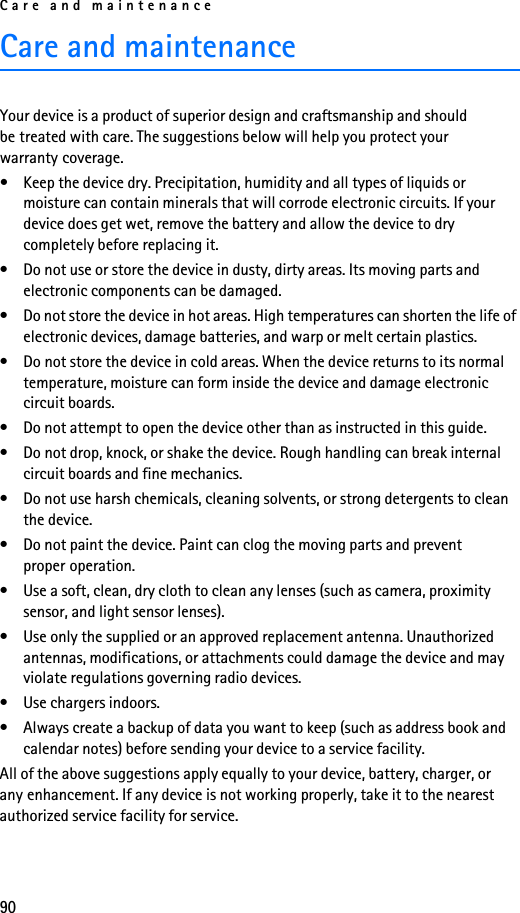 Care and maintenance90Care and maintenanceYour device is a product of superior design and craftsmanship and should be treated with care. The suggestions below will help you protect your warranty coverage.• Keep the device dry. Precipitation, humidity and all types of liquids or moisture can contain minerals that will corrode electronic circuits. If your device does get wet, remove the battery and allow the device to dry completely before replacing it.• Do not use or store the device in dusty, dirty areas. Its moving parts and electronic components can be damaged.• Do not store the device in hot areas. High temperatures can shorten the life of electronic devices, damage batteries, and warp or melt certain plastics.• Do not store the device in cold areas. When the device returns to its normal temperature, moisture can form inside the device and damage electronic circuit boards.• Do not attempt to open the device other than as instructed in this guide.• Do not drop, knock, or shake the device. Rough handling can break internal circuit boards and fine mechanics.• Do not use harsh chemicals, cleaning solvents, or strong detergents to clean the device.• Do not paint the device. Paint can clog the moving parts and prevent proper operation.• Use a soft, clean, dry cloth to clean any lenses (such as camera, proximity sensor, and light sensor lenses).• Use only the supplied or an approved replacement antenna. Unauthorized antennas, modifications, or attachments could damage the device and may violate regulations governing radio devices.• Use chargers indoors.• Always create a backup of data you want to keep (such as address book and calendar notes) before sending your device to a service facility.All of the above suggestions apply equally to your device, battery, charger, or any enhancement. If any device is not working properly, take it to the nearest authorized service facility for service.