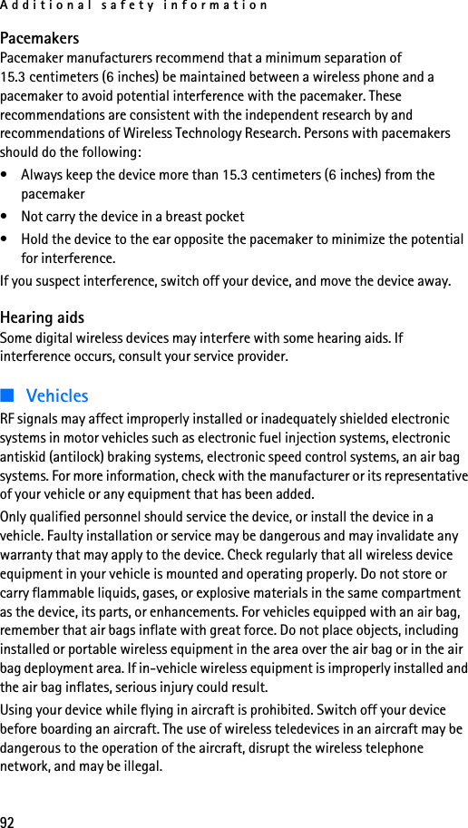 Additional safety information92PacemakersPacemaker manufacturers recommend that a minimum separation of 15.3 centimeters (6 inches) be maintained between a wireless phone and a pacemaker to avoid potential interference with the pacemaker. These recommendations are consistent with the independent research by and recommendations of Wireless Technology Research. Persons with pacemakers should do the following:• Always keep the device more than 15.3 centimeters (6 inches) from the pacemaker• Not carry the device in a breast pocket • Hold the device to the ear opposite the pacemaker to minimize the potential for interference.If you suspect interference, switch off your device, and move the device away.Hearing aidsSome digital wireless devices may interfere with some hearing aids. If interference occurs, consult your service provider.■VehiclesRF signals may affect improperly installed or inadequately shielded electronic systems in motor vehicles such as electronic fuel injection systems, electronic antiskid (antilock) braking systems, electronic speed control systems, an air bag systems. For more information, check with the manufacturer or its representative of your vehicle or any equipment that has been added.Only qualified personnel should service the device, or install the device in a vehicle. Faulty installation or service may be dangerous and may invalidate any warranty that may apply to the device. Check regularly that all wireless device equipment in your vehicle is mounted and operating properly. Do not store or carry flammable liquids, gases, or explosive materials in the same compartment as the device, its parts, or enhancements. For vehicles equipped with an air bag, remember that air bags inflate with great force. Do not place objects, including installed or portable wireless equipment in the area over the air bag or in the air bag deployment area. If in-vehicle wireless equipment is improperly installed and the air bag inflates, serious injury could result.Using your device while flying in aircraft is prohibited. Switch off your device before boarding an aircraft. The use of wireless teledevices in an aircraft may be dangerous to the operation of the aircraft, disrupt the wireless telephone network, and may be illegal.