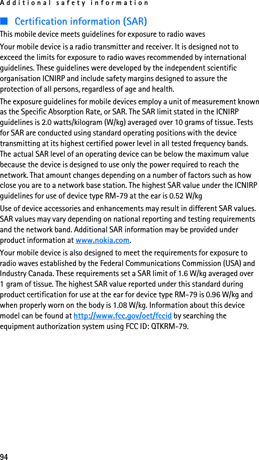 Additional safety information94■Certification information (SAR)This mobile device meets guidelines for exposure to radio wavesYour mobile device is a radio transmitter and receiver. It is designed not to exceed the limits for exposure to radio waves recommended by international guidelines. These guidelines were developed by the independent scientific organisation ICNIRP and include safety margins designed to assure the protection of all persons, regardless of age and health.The exposure guidelines for mobile devices employ a unit of measurement known as the Specific Absorption Rate, or SAR. The SAR limit stated in the ICNIRP guidelines is 2.0 watts/kilogram (W/kg) averaged over 10 grams of tissue. Tests for SAR are conducted using standard operating positions with the device transmitting at its highest certified power level in all tested frequency bands. The actual SAR level of an operating device can be below the maximum value because the device is designed to use only the power required to reach the network. That amount changes depending on a number of factors such as how close you are to a network base station. The highest SAR value under the ICNIRP guidelines for use of device type RM-79 at the ear is 0.52 W/kgUse of device accessories and enhancements may result in different SAR values. SAR values may vary depending on national reporting and testing requirements and the network band. Additional SAR information may be provided under product information at www.nokia.com.Your mobile device is also designed to meet the requirements for exposure to radio waves established by the Federal Communications Commission (USA) and Industry Canada. These requirements set a SAR limit of 1.6 W/kg averaged over 1 gram of tissue. The highest SAR value reported under this standard during product certification for use at the ear for device type RM-79 is 0.96 W/kg and when properly worn on the body is 1.08 W/kg. Information about this device model can be found at http://www.fcc.gov/oet/fccid by searching the equipment authorization system using FCC ID: QTKRM-79.