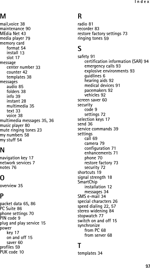 Index97Mmail,voice 38maintenance 90MEdia Net 43media player 79memory cardformat 54install 13slot 17messagecenter number 33counter 42templates 38messagesaudio 85folders 38info 39instant 28multimedia 35text 33voice 38multimedia messages 35, 36music player 80mute ringing tones 23my numbers 58my stuff 54Nnavigation key 17network services 7notes 76Ooverview 35Ppacket data 65, 86PC Suite 86phone settings 70PIN code 9plug and play service 15powerkey 17on and off 15saver 60profiles 59PUK code 10Rradio 81recorder 83restore factory settings 73ringing tones 59Ssafety 91certification information (SAR) 94emergency calls 93explosive environments 93guidlines 6hearing aids 92medical devices 91pacemakers 92vehicles 92screen saver 60securitycode 9settings 72selection keys 17send 36service commands 39settingscall 69camera 79configuration 71enhancements 71phone 70restore factory 73security 72shortcuts 19signal strength 18SmartChipinstallation 12messages 34SMS e-mail 34special characters 26speed dialing 22, 57stereo widening 84stopwatch 77switch on and off 15synchronizefrom PC 68from server 68Ttemplates 34