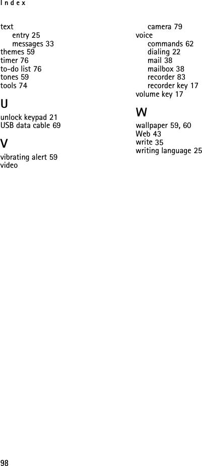 Index98textentry 25messages 33themes 59timer 76to-do list 76tones 59tools 74Uunlock keypad 21USB data cable 69Vvibrating alert 59videocamera 79voicecommands 62dialing 22mail 38mailbox 38recorder 83recorder key 17volume key 17Wwallpaper 59, 60Web 43write 35writing language 25