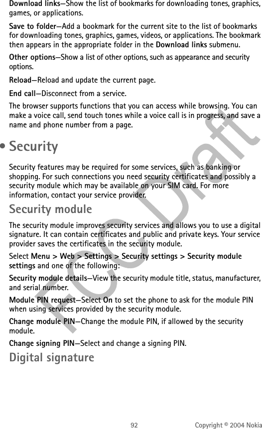 92 Copyright © 2004 NokiaDownload links—Show the list of bookmarks for downloading tones, graphics, games, or applications.Save to folder—Add a bookmark for the current site to the list of bookmarks for downloading tones, graphics, games, videos, or applications. The bookmark then appears in the appropriate folder in the Download links submenu.Other options—Show a list of other options, such as appearance and security options.Reload—Reload and update the current page.End call—Disconnect from a service.The browser supports functions that you can access while browsing. You can make a voice call, send touch tones while a voice call is in progress, and save a name and phone number from a page. •SecuritySecurity features may be required for some services, such as banking or shopping. For such connections you need security certificates and possibly a security module which may be available on your SIM card. For more information, contact your service provider.Security moduleThe security module improves security services and allows you to use a digital signature. It can contain certificates and public and private keys. Your service provider saves the certificates in the security module.Select Menu &gt; Web &gt; Settings &gt; Security settings &gt; Security module settings and one of the following:Security module details—View the security module title, status, manufacturer, and serial number.Module PIN request—Select On to set the phone to ask for the module PIN when using services provided by the security module.Change module PIN—Change the module PIN, if allowed by the security module.Change signing PIN—Select and change a signing PIN.Digital signature