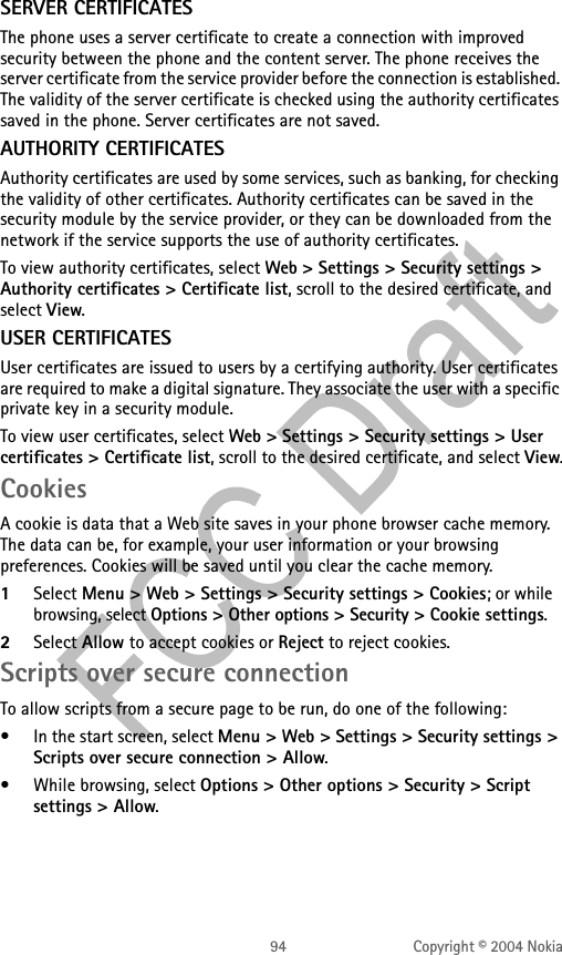 94 Copyright © 2004 NokiaSERVER CERTIFICATESThe phone uses a server certificate to create a connection with improved security between the phone and the content server. The phone receives the server certificate from the service provider before the connection is established. The validity of the server certificate is checked using the authority certificates saved in the phone. Server certificates are not saved.AUTHORITY CERTIFICATESAuthority certificates are used by some services, such as banking, for checking the validity of other certificates. Authority certificates can be saved in the security module by the service provider, or they can be downloaded from the network if the service supports the use of authority certificates.To view authority certificates, select Web &gt; Settings &gt; Security settings &gt; Authority certificates &gt; Certificate list, scroll to the desired certificate, and select View.USER CERTIFICATESUser certificates are issued to users by a certifying authority. User certificates are required to make a digital signature. They associate the user with a specific private key in a security module.To view user certificates, select Web &gt; Settings &gt; Security settings &gt; User certificates &gt; Certificate list, scroll to the desired certificate, and select View.CookiesA cookie is data that a Web site saves in your phone browser cache memory. The data can be, for example, your user information or your browsing preferences. Cookies will be saved until you clear the cache memory. 1Select Menu &gt; Web &gt; Settings &gt; Security settings &gt; Cookies; or while browsing, select Options &gt; Other options &gt; Security &gt; Cookie settings.2Select Allow to accept cookies or Reject to reject cookies.Scripts over secure connectionTo allow scripts from a secure page to be run, do one of the following:• In the start screen, select Menu &gt; Web &gt; Settings &gt; Security settings &gt; Scripts over secure connection &gt; Allow.• While browsing, select Options &gt; Other options &gt; Security &gt; Script settings &gt; Allow.