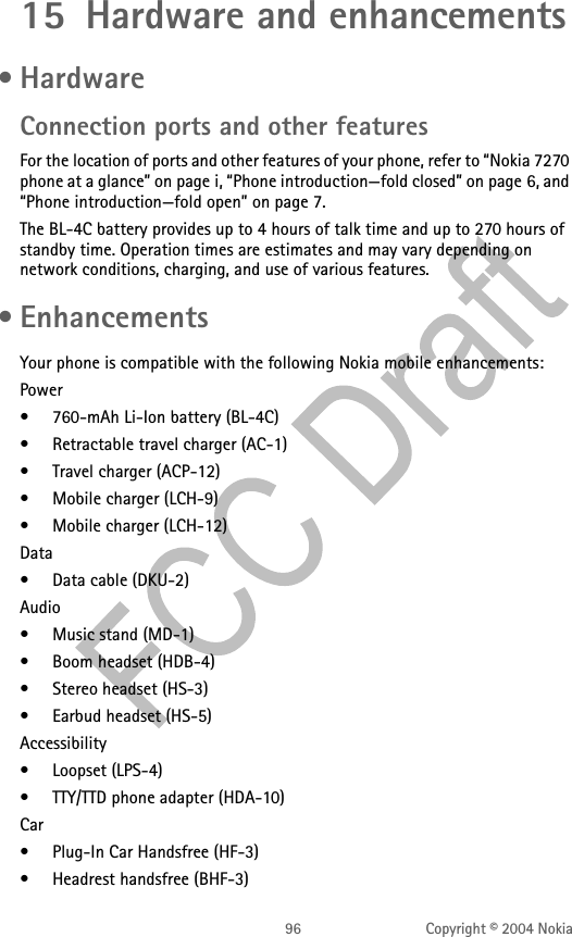 96 Copyright © 2004 Nokia15 Hardware and enhancements • HardwareConnection ports and other featuresFor the location of ports and other features of your phone, refer to “Nokia 7270 phone at a glance” on page i, “Phone introduction—fold closed” on page 6, and “Phone introduction—fold open” on page 7.The BL-4C battery provides up to 4 hours of talk time and up to 270 hours of standby time. Operation times are estimates and may vary depending on network conditions, charging, and use of various features. • EnhancementsYour phone is compatible with the following Nokia mobile enhancements:Power• 760-mAh Li-Ion battery (BL-4C)• Retractable travel charger (AC-1)• Travel charger (ACP-12)• Mobile charger (LCH-9)• Mobile charger (LCH-12)Data• Data cable (DKU-2)Audio• Music stand (MD-1)• Boom headset (HDB-4)• Stereo headset (HS-3)• Earbud headset (HS-5)Accessibility• Loopset (LPS-4)• TTY/TTD phone adapter (HDA-10)Car• Plug-In Car Handsfree (HF-3)• Headrest handsfree (BHF-3)