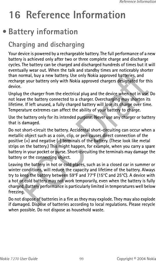 Nokia   User Guide Copyright © 2004 NokiaReference Information16 Reference Information • Battery informationCharging and dischargingYour device is powered by a rechargeable battery. The full performance of a new battery is achieved only after two or three complete charge and discharge cycles. The battery can be charged and discharged hundreds of times but it will eventually wear out. When the talk and standby times are noticeably shorter than normal, buy a new battery. Use only Nokia approved batteries, and recharge your battery only with Nokia approved chargers designated for this device.Unplug the charger from the electrical plug and the device when not in use. Do not leave the battery connected to a charger. Overcharging may shorten its lifetime. If left unused, a fully charged battery will lose its charge over time. Temperature extremes can affect the ability of your battery to charge.Use the battery only for its intended purpose. Never use any charger or battery that is damaged.Do not short-circuit the battery. Accidental short-circuiting can occur when a metallic object such as a coin, clip, or pen causes direct connection of the positive (+) and negative (-) terminals of the battery. (These look like metal strips on the battery.) This might happen, for example, when you carry a spare battery in your pocket or purse. Short-circuiting the terminals may damage the battery or the connecting object.Leaving the battery in hot or cold places, such as in a closed car in summer or winter conditions, will reduce the capacity and lifetime of the battery. Always try to keep the battery between 59°F and 77°F (15°C and 25°C). A device with a hot or cold battery may not work temporarily, even when the battery is fully charged. Battery performance is particularly limited in temperatures well below freezing.Do not dispose of batteries in a fire as they may explode. They may also explode if damaged. Dispose of batteries according to local regulations. Please recycle when possible. Do not dispose as household waste.