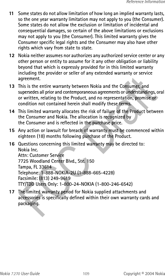Nokia   User Guide Copyright © 2004 NokiaReference Information11 Some states do not allow limitation of how long an implied warranty lasts, so the one year warranty limitation may not apply to you (the Consumer). Some states do not allow the exclusion or limitation of incidental and consequential damages, so certain of the above limitations or exclusions may not apply to you (the Consumer). This limited warranty gives the Consumer specific legal rights and the Consumer may also have other rights which vary from state to state.12 Nokia neither assumes nor authorizes any authorized service center or any other person or entity to assume for it any other obligation or liability beyond that which is expressly provided for in this limited warranty including the provider or seller of any extended warranty or service agreement.13 This is the entire warranty between Nokia and the Consumer, and supersedes all prior and contemporaneous agreements or understandings, oral or written, relating to the Product, and no representation, promise or condition not contained herein shall modify these terms.14 This limited warranty allocates the risk of failure of the Product between the Consumer and Nokia. The allocation is recognized by the Consumer and is reflected in the purchase price.15 Any action or lawsuit for breach of warranty must be commenced within eighteen (18) months following purchase of the Product.16 Questions concerning this limited warranty may be directed to: Nokia Inc. Attn: Customer Service7725 Woodland Center Blvd., Ste. 150Tampa, FL 33614Telephone: 1-888-NOKIA-2U (1-888-665-4228)Facsimile: (813) 249-9619TTY/TDD Users Only: 1-800-24-NOKIA (1-800-246-6542)17 The limited warranty period for Nokia supplied attachments and accessories is specifically defined within their own warranty cards and packaging. 