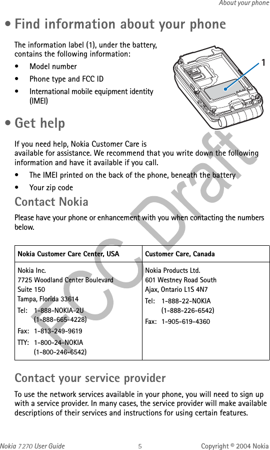 Nokia   User Guide Copyright © 2004 NokiaAbout your phone • Find information about your phoneThe information label (1), under the battery, contains the following information:• Model number• Phone type and FCC ID• International mobile equipment identity (IMEI) •Get helpIf you need help, Nokia Customer Care is available for assistance. We recommend that you write down the following information and have it available if you call. • The IMEI printed on the back of the phone, beneath the battery• Your zip codeContact NokiaPlease have your phone or enhancement with you when contacting the numbers below.Contact your service providerTo use the network services available in your phone, you will need to sign up with a service provider. In many cases, the service provider will make available descriptions of their services and instructions for using certain features.Nokia Customer Care Center, USA Customer Care, CanadaNokia Inc.7725 Woodland Center Boulevard Suite 150Tampa, Florida 33614Tel: 1-888-NOKIA-2U    (1-888-665-4228)Fax: 1-813-249-9619TTY: 1-800-24-NOKIA    (1-800-246-6542)   Nokia Products Ltd.601 Westney Road SouthAjax, Ontario L1S 4N7Tel: 1-888-22-NOKIA     (1-888-226-6542)Fax: 1-905-619-4360  