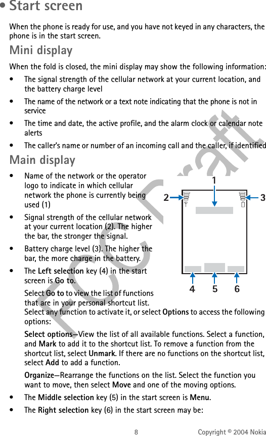 8 Copyright © 2004 Nokia • Start screenWhen the phone is ready for use, and you have not keyed in any characters, the phone is in the start screen.Mini displayWhen the fold is closed, the mini display may show the following information:• The signal strength of the cellular network at your current location, and the battery charge level• The name of the network or a text note indicating that the phone is not in service• The time and date, the active profile, and the alarm clock or calendar note alerts• The caller’s name or number of an incoming call and the caller, if identifiedMain display• Name of the network or the operator logo to indicate in which cellular network the phone is currently being used (1)• Signal strength of the cellular network at your current location (2). The higher the bar, the stronger the signal.• Battery charge level (3). The higher the bar, the more charge in the battery.• The Left selection key (4) in the start screen is Go to.Select Go to to view the list of functions that are in your personal shortcut list. Select any function to activate it, or select Options to access the following options:Select options—View the list of all available functions. Select a function, and Mark to add it to the shortcut list. To remove a function from the shortcut list, select Unmark. If there are no functions on the shortcut list, select Add to add a function.Organize—Rearrange the functions on the list. Select the function you want to move, then select Move and one of the moving options.• The Middle selection key (5) in the start screen is Menu.• The Right selection key (6) in the start screen may be: