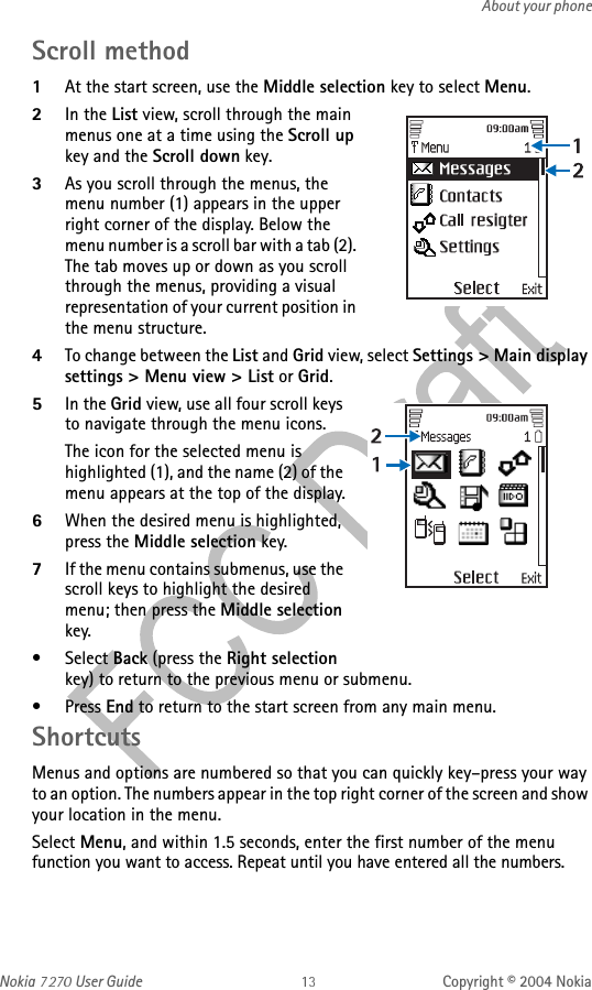 Nokia   User Guide Copyright © 2004 NokiaAbout your phoneScroll method1At the start screen, use the Middle selection key to select Menu. 2In the List view, scroll through the main menus one at a time using the Scroll up key and the Scroll down key.3As you scroll through the menus, the menu number (1) appears in the upper right corner of the display. Below the menu number is a scroll bar with a tab (2). The tab moves up or down as you scroll through the menus, providing a visual representation of your current position in the menu structure.4To change between the List and Grid view, select Settings &gt; Main display settings &gt; Menu view &gt; List or Grid.5In the Grid view, use all four scroll keys to navigate through the menu icons.The icon for the selected menu is highlighted (1), and the name (2) of the menu appears at the top of the display.6When the desired menu is highlighted, press the Middle selection key.7If the menu contains submenus, use the scroll keys to highlight the desired menu; then press the Middle selection key.•Select Back (press the Right selection key) to return to the previous menu or submenu.• Press End to return to the start screen from any main menu.ShortcutsMenus and options are numbered so that you can quickly key–press your way to an option. The numbers appear in the top right corner of the screen and show your location in the menu. Select Menu, and within 1.5 seconds, enter the first number of the menu function you want to access. Repeat until you have entered all the numbers.