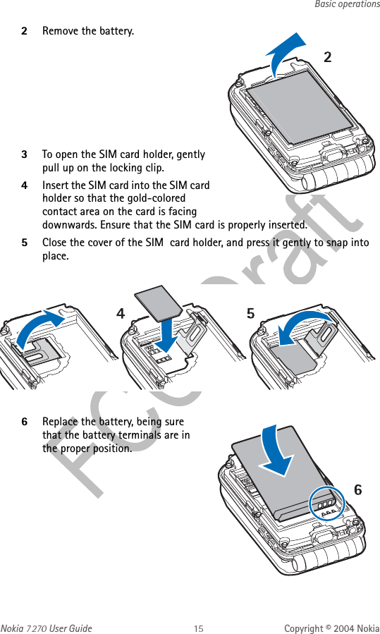 Nokia   User Guide Copyright © 2004 NokiaBasic operations2Remove the battery.3To open the SIM card holder, gently pull up on the locking clip. 4Insert the SIM card into the SIM card holder so that the gold-colored contact area on the card is facing downwards. Ensure that the SIM card is properly inserted. 5Close the cover of the SIM  card holder, and press it gently to snap into place.6Replace the battery, being sure that the battery terminals are in the proper position.