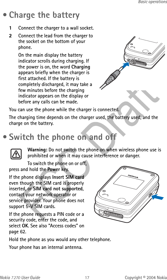 Nokia   User Guide Copyright © 2004 NokiaBasic operations • Charge the battery1Connect the charger to a wall socket.2Connect the lead from the charger to the socket on the bottom of your phone.On the main display the battery indicator scrolls during charging. If the power is on, the word Charging appears briefly when the charger is first attached. If the battery is completely discharged, it may take a few minutes before the charging indicator appears on the display or before any calls can be made.You can use the phone while the charger is connected.The charging time depends on the charger used, the battery used, and the charge on the battery. • Switch the phone on and offWarning: Do not switch the phone on when wireless phone use is prohibited or when it may cause interference or danger.To switch the phone on or off, press and hold the Power key.If the phone displays Insert SIM card even though the SIM card is properly inserted, or SIM card not supported, contact your network operator or service provider. Your phone does not support 5-V SIM cards.If the phone requests a PIN code or a security code, enter the code, and select OK. See also “Access codes” on page 62.Hold the phone as you would any other telephone.Your phone has an internal antenna. 