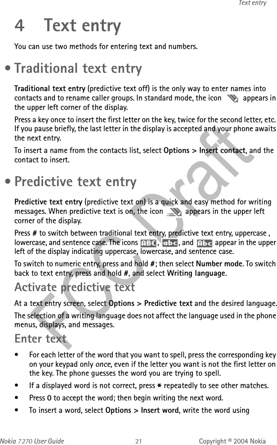 Nokia   User Guide Copyright © 2004 NokiaText entry4 Text entryYou can use two methods for entering text and numbers. • Traditional text entryTraditional text entry (predictive text off) is the only way to enter names into contacts and to rename caller groups. In standard mode, the icon   appears in the upper left corner of the display. Press a key once to insert the first letter on the key, twice for the second letter, etc. If you pause briefly, the last letter in the display is accepted and your phone awaits the next entry.To insert a name from the contacts list, select Options &gt; Insert contact, and the contact to insert. • Predictive text entryPredictive text entry (predictive text on) is a quick and easy method for writing messages. When predictive text is on, the icon   appears in the upper left corner of the display.Press # to switch between traditional text entry, predictive text entry, uppercase , lowercase, and sentence case. The icons  ,  , and   appear in the upper left of the display indicating uppercase, lowercase, and sentence case.To switch to numeric entry, press and hold #; then select Number mode. To switch back to text entry, press and hold #, and select Writing language.Activate predictive textAt a text entry screen, select Options &gt; Predictive text and the desired language.The selection of a writing language does not affect the language used in the phone menus, displays, and messages.Enter text• For each letter of the word that you want to spell, press the corresponding key on your keypad only once, even if the letter you want is not the first letter on the key. The phone guesses the word you are trying to spell.• If a displayed word is not correct, press * repeatedly to see other matches.• Press 0 to accept the word; then begin writing the next word.• To insert a word, select Options &gt; Insert word, write the word using 