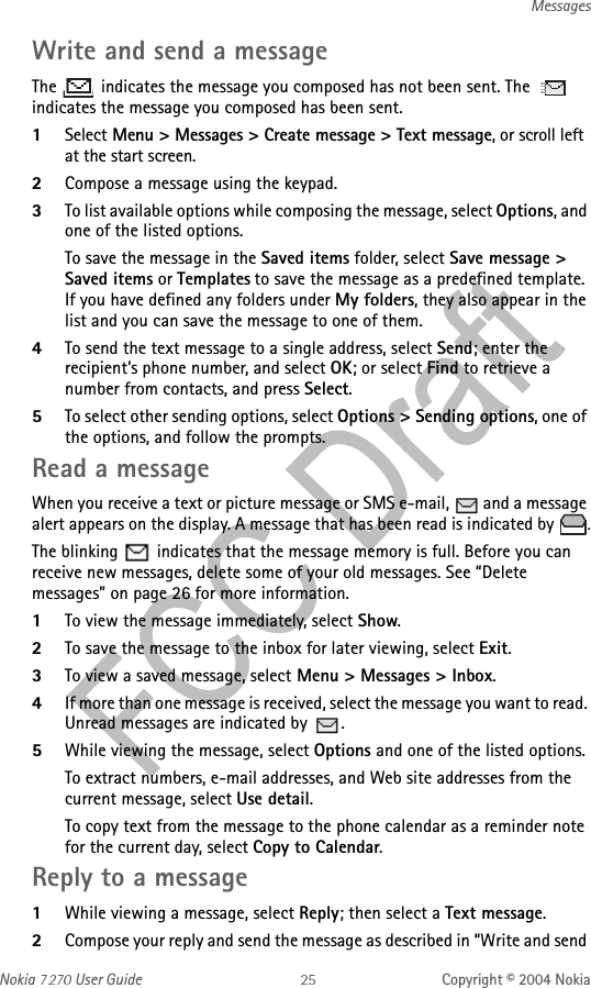 Nokia   User Guide Copyright © 2004 NokiaMessagesWrite and send a messageThe   indicates the message you composed has not been sent. The   indicates the message you composed has been sent.1Select Menu &gt; Messages &gt; Create message &gt; Text message, or scroll left at the start screen.2Compose a message using the keypad.3To list available options while composing the message, select Options, and one of the listed options.To save the message in the Saved items folder, select Save message &gt; Saved items or Templates to save the message as a predefined template. If you have defined any folders under My folders, they also appear in the list and you can save the message to one of them.4To send the text message to a single address, select Send; enter the recipient’s phone number, and select OK; or select Find to retrieve a number from contacts, and press Select.5To select other sending options, select Options &gt; Sending options, one of the options, and follow the prompts.Read a messageWhen you receive a text or picture message or SMS e-mail,   and a message alert appears on the display. A message that has been read is indicated by  .The blinking   indicates that the message memory is full. Before you can receive new messages, delete some of your old messages. See “Delete messages” on page 26 for more information.1To view the message immediately, select Show. 2To save the message to the inbox for later viewing, select Exit.3To view a saved message, select Menu &gt; Messages &gt; Inbox.4If more than one message is received, select the message you want to read. Unread messages are indicated by  .5While viewing the message, select Options and one of the listed options.To extract numbers, e-mail addresses, and Web site addresses from the current message, select Use detail.To copy text from the message to the phone calendar as a reminder note for the current day, select Copy to Calendar.Reply to a message1While viewing a message, select Reply; then select a Text message.2Compose your reply and send the message as described in “Write and send 