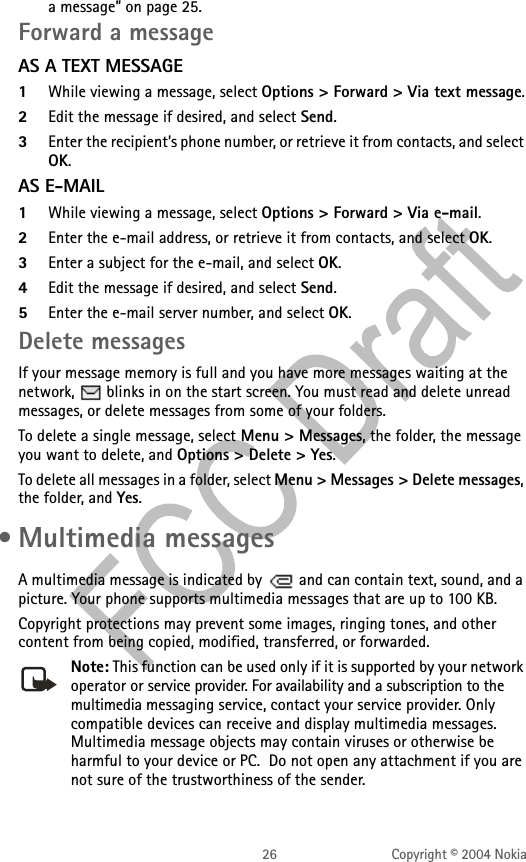 26 Copyright © 2004 Nokiaa message” on page 25. Forward a messageAS A TEXT MESSAGE1While viewing a message, select Options &gt; Forward &gt; Via text message.2Edit the message if desired, and select Send.3Enter the recipient’s phone number, or retrieve it from contacts, and select OK.AS E-MAIL1While viewing a message, select Options &gt; Forward &gt; Via e-mail.2Enter the e-mail address, or retrieve it from contacts, and select OK.3Enter a subject for the e-mail, and select OK.4Edit the message if desired, and select Send.5Enter the e-mail server number, and select OK.Delete messagesIf your message memory is full and you have more messages waiting at the network,   blinks in on the start screen. You must read and delete unread messages, or delete messages from some of your folders.To delete a single message, select Menu &gt; Messages, the folder, the message you want to delete, and Options &gt; Delete &gt; Yes. To delete all messages in a folder, select Menu &gt; Messages &gt; Delete messages, the folder, and Yes. • Multimedia messagesA multimedia message is indicated by   and can contain text, sound, and a picture. Your phone supports multimedia messages that are up to 100 KB. Copyright protections may prevent some images, ringing tones, and other content from being copied, modified, transferred, or forwarded.Note: This function can be used only if it is supported by your network operator or service provider. For availability and a subscription to the multimedia messaging service, contact your service provider. Only compatible devices can receive and display multimedia messages. Multimedia message objects may contain viruses or otherwise be harmful to your device or PC.  Do not open any attachment if you are not sure of the trustworthiness of the sender.