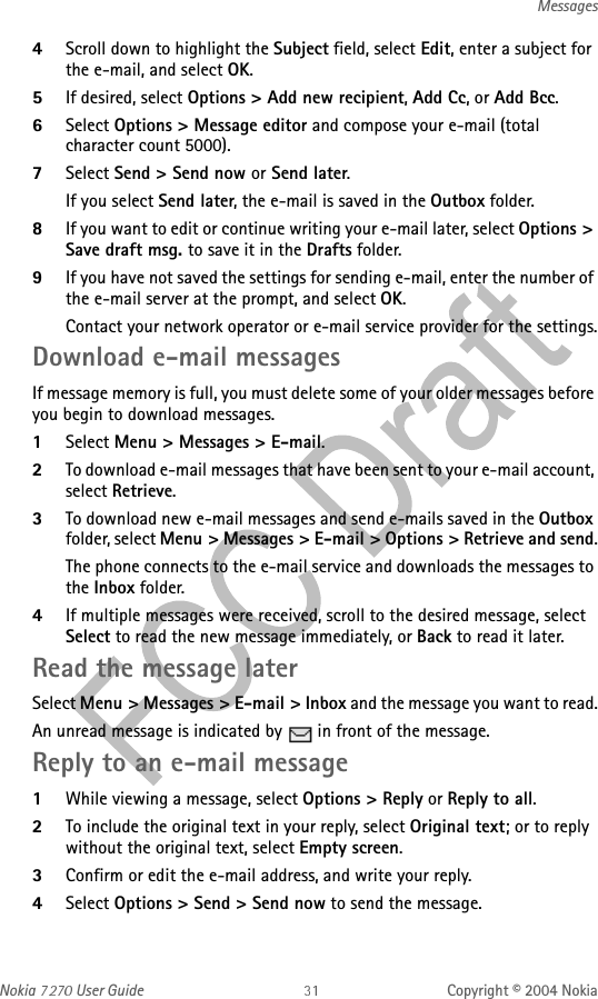 Nokia   User Guide Copyright © 2004 NokiaMessages4Scroll down to highlight the Subject field, select Edit, enter a subject for the e-mail, and select OK.5If desired, select Options &gt; Add new recipient, Add Cc, or Add Bcc.6Select Options &gt; Message editor and compose your e-mail (total character count 5000).7Select Send &gt; Send now or Send later.If you select Send later, the e-mail is saved in the Outbox folder.8If you want to edit or continue writing your e-mail later, select Options &gt; Save draft msg. to save it in the Drafts folder.9If you have not saved the settings for sending e-mail, enter the number of the e-mail server at the prompt, and select OK.Contact your network operator or e-mail service provider for the settings.Download e-mail messagesIf message memory is full, you must delete some of your older messages before you begin to download messages.1Select Menu &gt; Messages &gt; E-mail.2To download e-mail messages that have been sent to your e-mail account, select Retrieve.3To download new e-mail messages and send e-mails saved in the Outbox folder, select Menu &gt; Messages &gt; E-mail &gt; Options &gt; Retrieve and send.The phone connects to the e-mail service and downloads the messages to the Inbox folder.4If multiple messages were received, scroll to the desired message, select Select to read the new message immediately, or Back to read it later.Read the message laterSelect Menu &gt; Messages &gt; E-mail &gt; Inbox and the message you want to read.An unread message is indicated by   in front of the message.Reply to an e-mail message1While viewing a message, select Options &gt; Reply or Reply to all.2To include the original text in your reply, select Original text; or to reply without the original text, select Empty screen.3Confirm or edit the e-mail address, and write your reply.4Select Options &gt; Send &gt; Send now to send the message.