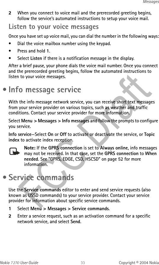 Nokia   User Guide Copyright © 2004 NokiaMessages2When you connect to voice mail and the prerecorded greeting begins, follow the service’s automated instructions to setup your voice mail.Listen to your voice messagesOnce you have set up voice mail, you can dial the number in the following ways:• Dial the voice mailbox number using the keypad.• Press and hold 1.•Select Listen if there is a notification message in the display.After a brief pause, your phone dials the voice mail number. Once you connect and the prerecorded greeting begins, follow the automated instructions to listen to your voice messages. • Info message serviceWith the info message network service, you can receive short text messages from your service provider on various topics, such as weather and traffic conditions. Contact your service provider for more information.Select Menu &gt; Messages &gt; Info messages and follow the prompts to configure you service.Info service—Select On or Off to activate or deactivate the service, or Topic index to activate index reception.Note: If the GPRS connection is set to Always online, info messages may not be received. In that case, set the GPRS connection to When needed. See “GPRS, EDGE, CSD, HSCSD” on page 52 for more information. • Service commandsUse the Service commands editor to enter and send service requests (also known as USSD commands) to your service provider. Contact your service provider for information about specific service commands.1Select Menu &gt; Messages &gt; Service commands.2Enter a service request, such as an activation command for a specific network service, and select Send.