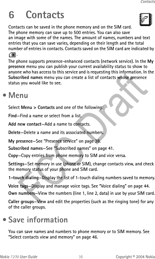 Nokia   User Guide Copyright © 2004 NokiaContacts6 ContactsContacts can be saved in the phone memory and on the SIM card. The phone memory can save up to 500 entries. You can also save an image with some of the names. The amount of names, numbers and text entries that you can save varies, depending on their length and the total number of entries in contacts. Contacts saved on the SIM card are indicated by .The phone supports presence-enhanced contacts (network service). In the My presence menu you can publish your current availability status to show to anyone who has access to this service and is requesting this information. In the Subscribed names menu you can create a list of contacts whose presence status you would like to see.  •MenuSelect Menu &gt; Contacts and one of the following:Find—Find a name or select from a list.Add new contact—Add a name to contacts.Delete—Delete a name and its associated numbers.My presence—See “Presence service” on page 38.Subscribed names—See “Subscribed names” on page 41.Copy—Copy entries from phone memory to SIM and vice versa.Settings—Set memory in use (phone or SIM), change contacts view, and check the memory status of your phone and SIM card.1-touch dialing—Display the list of 1-touch dialing numbers saved to memory.Voice tags—Display and manage voice tags. See “Voice dialing” on page 44.Own numbers—View the numbers (line 1, line 2, data) in use by your SIM card.Caller groups—View and edit the properties (such as the ringing tone) for any of the caller groups. • Save informationYou can save names and numbers to phone memory or to SIM memory. See “Select contacts view and memory” on page 46.