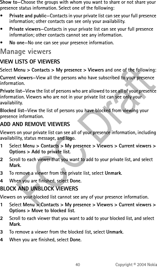 40 Copyright © 2004 NokiaShow to—Choose the groups with whom you want to share or not share your presence status information. Select one of the following:•Private and public—Contacts in your private list can see your full presence information; other contacts can see only your availability.•Private viewers—Contacts in your private list can see your full presence information; other contacts cannot see any information.•No one—No one can see your presence information.Manage viewersVIEW LISTS OF VIEWERSSelect Menu &gt; Contacts &gt; My presence &gt; Viewers and one of the following:Current viewers—View all the persons who have subscribed to your presence information.Private list—View the list of persons who are allowed to see all of your presence information. Viewers who are not in your private list can see only your availability.Blocked list—View the list of persons you have blocked from viewing your presence information.ADD AND REMOVE VIEWERSViewers on your private list can see all of your presence information, including availability, status message, and logo.1Select Menu &gt; Contacts &gt; My presence &gt; Viewers &gt; Current viewers &gt; Options &gt; Add to private list.2Scroll to each viewer that you want to add to your private list, and select Mark.3To remove a viewer from the private list, select Unmark.4When you are finished, select Done.BLOCK AND UNBLOCK VIEWERSViewers on your blocked list cannot see any of your presence information.1Select Menu &gt; Contacts &gt; My presence &gt; Viewers &gt; Current viewers &gt; Options &gt; Move to blocked list.2Scroll to each viewer that you want to add to your blocked list, and select Mark.3To remove a viewer from the blocked list, select Unmark.4When you are finished, select Done.