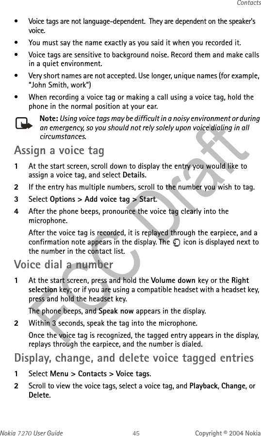 Nokia   User Guide Copyright © 2004 NokiaContacts• Voice tags are not language-dependent.  They are dependent on the speaker&apos;s voice.• You must say the name exactly as you said it when you recorded it.• Voice tags are sensitive to background noise. Record them and make calls in a quiet environment.• Very short names are not accepted. Use longer, unique names (for example, “John Smith, work”)• When recording a voice tag or making a call using a voice tag, hold the phone in the normal position at your ear.Note: Using voice tags may be difficult in a noisy environment or during an emergency, so you should not rely solely upon voice dialing in all circumstances.Assign a voice tag1At the start screen, scroll down to display the entry you would like to assign a voice tag, and select Details.2If the entry has multiple numbers, scroll to the number you wish to tag.3Select Options &gt; Add voice tag &gt; Start.4After the phone beeps, pronounce the voice tag clearly into the microphone.After the voice tag is recorded, it is replayed through the earpiece, and a confirmation note appears in the display. The   icon is displayed next to the number in the contact list.Voice dial a number1At the start screen, press and hold the Volume down key or the Right selection key; or if you are using a compatible headset with a headset key, press and hold the headset key.The phone beeps, and Speak now appears in the display.2Within 3 seconds, speak the tag into the microphone.Once the voice tag is recognized, the tagged entry appears in the display, replays through the earpiece, and the number is dialed.Display, change, and delete voice tagged entries1Select Menu &gt; Contacts &gt; Voice tags.2Scroll to view the voice tags, select a voice tag, and Playback, Change, or Delete.