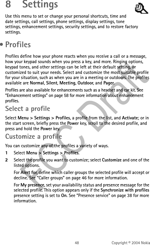 48 Copyright © 2004 Nokia8 SettingsUse this menu to set or change your personal shortcuts, time and date settings, call settings, phone settings, display settings, tone settings, enhancement settings, security settings, and to restore factory settings. • ProfilesProfiles define how your phone reacts when you receive a call or a message, how your keypad sounds when you press a key, and more. Ringing options, keypad tones, and other settings can be left at their default setting, or customized to suit your needs. Select and customize the most suitable profile for your situation, such as when you are in a meeting or outdoors. The profiles available are Normal, Silent, Meeting, Outdoor, and Pager. Profiles are also available for enhancements such as a headset and car kit. See “Enhancement settings” on page 58 for more information about enhancement profiles.Select a profileSelect Menu &gt; Settings &gt; Profiles, a profile from the list, and Activate; or in the start screen, briefly press the Power key, scroll to the desired profile, and press and hold the Power key.Customize a profileYou can customize any of the profiles a variety of ways.1Select Menu &gt; Settings &gt; Profiles.2Select the profile you want to customize; select Customize and one of the listed options.For Alert for, define which caller groups the selected profile will accept or decline. See “Caller groups” on page 46 for more information.For My presence, set your availability status and presence message for the selected profile. This option appears only if the Synchronize with profiles presence setting is set to On. See “Presence service” on page 38 for more information.