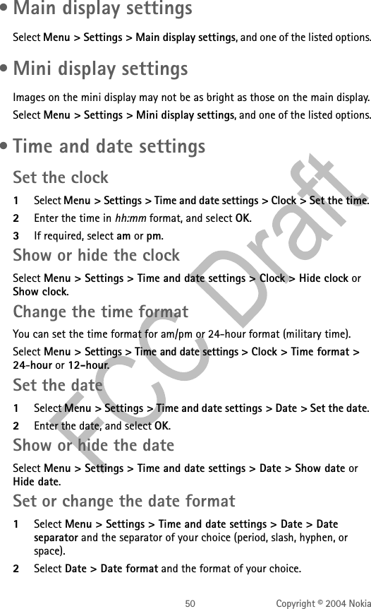 50 Copyright © 2004 Nokia • Main display settingsSelect Menu &gt; Settings &gt; Main display settings, and one of the listed options. • Mini display settingsImages on the mini display may not be as bright as those on the main display.Select Menu &gt; Settings &gt; Mini display settings, and one of the listed options. • Time and date settingsSet the clock1Select Menu &gt; Settings &gt; Time and date settings &gt; Clock &gt; Set the time. 2Enter the time in hh:mm format, and select OK.3If required, select am or pm.Show or hide the clockSelect Menu &gt; Settings &gt; Time and date settings &gt; Clock &gt; Hide clock or Show clock.Change the time formatYou can set the time format for am/pm or 24-hour format (military time).Select Menu &gt; Settings &gt; Time and date settings &gt; Clock &gt; Time format &gt; 24-hour or 12-hour. Set the date1Select Menu &gt; Settings &gt; Time and date settings &gt; Date &gt; Set the date. 2Enter the date, and select OK. Show or hide the dateSelect Menu &gt; Settings &gt; Time and date settings &gt; Date &gt; Show date or Hide date.Set or change the date format1Select Menu &gt; Settings &gt; Time and date settings &gt; Date &gt; Date separator and the separator of your choice (period, slash, hyphen, or space). 2Select Date &gt; Date format and the format of your choice. 