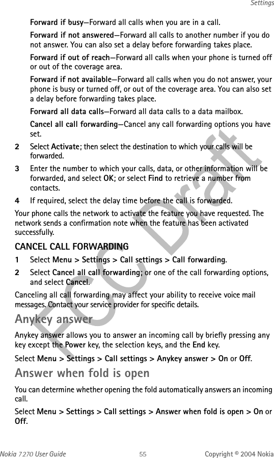 Nokia   User Guide Copyright © 2004 NokiaSettingsForward if busy—Forward all calls when you are in a call.Forward if not answered—Forward all calls to another number if you do not answer. You can also set a delay before forwarding takes place.Forward if out of reach—Forward all calls when your phone is turned off or out of the coverage area.Forward if not available—Forward all calls when you do not answer, your phone is busy or turned off, or out of the coverage area. You can also set a delay before forwarding takes place.Forward all data calls—Forward all data calls to a data mailbox.Cancel all call forwarding—Cancel any call forwarding options you have set.2Select Activate; then select the destination to which your calls will be forwarded.3Enter the number to which your calls, data, or other information will be forwarded, and select OK; or select Find to retrieve a number from contacts.4If required, select the delay time before the call is forwarded.Your phone calls the network to activate the feature you have requested. The network sends a confirmation note when the feature has been activated successfully.CANCEL CALL FORWARDING1Select Menu &gt; Settings &gt; Call settings &gt; Call forwarding.2Select Cancel all call forwarding; or one of the call forwarding options, and select Cancel.Canceling all call forwarding may affect your ability to receive voice mail messages. Contact your service provider for specific details.Anykey answerAnykey answer allows you to answer an incoming call by briefly pressing any key except the Power key, the selection keys, and the End key.Select Menu &gt; Settings &gt; Call settings &gt; Anykey answer &gt; On or Off.Answer when fold is openYou can determine whether opening the fold automatically answers an incoming call.Select Menu &gt; Settings &gt; Call settings &gt; Answer when fold is open &gt; On or Off.